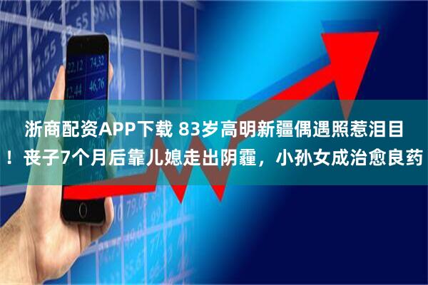 浙商配资APP下载 83岁高明新疆偶遇照惹泪目！丧子7个月后靠儿媳走出阴霾，小孙女成治愈良药