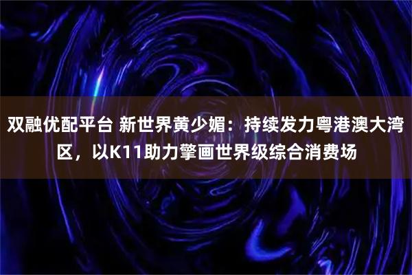双融优配平台 新世界黄少媚：持续发力粤港澳大湾区，以K11助力擎画世界级综合消费场
