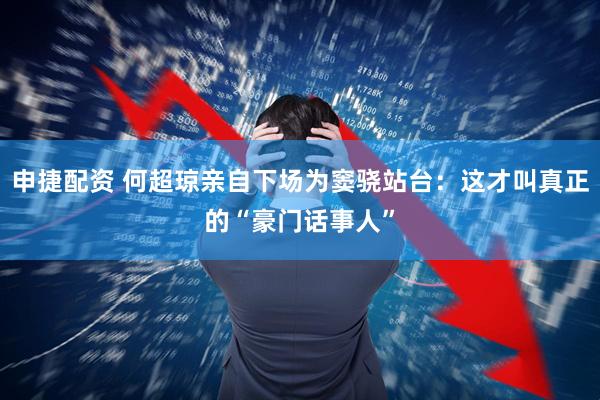 申捷配资 何超琼亲自下场为窦骁站台：这才叫真正的“豪门话事人”