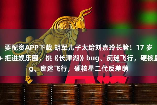 要配资APP下载 胡军儿子太给刘嘉玲长脸！17 岁身高 1 米 8 + 拒进娱乐圈，挑《长津湖》bug、痴迷飞行，硬核星二代反差萌