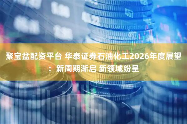 聚宝盆配资平台 华泰证券石油化工2026年度展望:新周期渐启 新领域纷呈