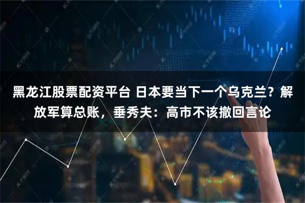 黑龙江股票配资平台 日本要当下一个乌克兰？解放军算总账，垂秀夫：高市不该撤回言论