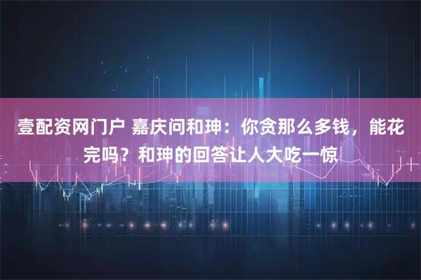 壹配资网门户 嘉庆问和珅:你贪那么多钱,能花完吗?和珅的回答让人大吃一惊