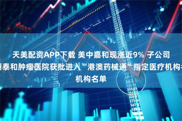 天美配资APP下载 美中嘉和现涨近9% 子公司广州泰和肿瘤医院获批进入“港澳药械通”指定医疗机构名单