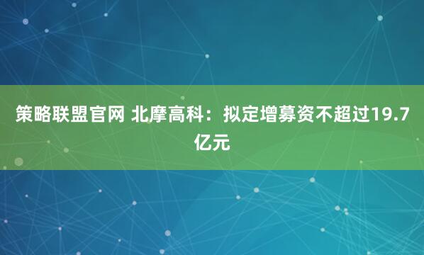 策略联盟官网 北摩高科：拟定增募资不超过19.7亿元