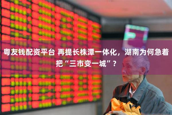 粤友钱配资平台 再提长株潭一体化，湖南为何急着把“三市变一城”？