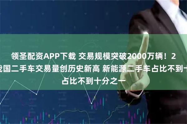 领圣配资APP下载 交易规模突破2000万辆！2025年我国二手车交易量创历史新高 新能源二手车占比不到十分之一