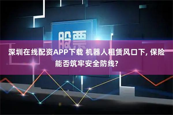 深圳在线配资APP下载 机器人租赁风口下, 保险能否筑牢安全防线?