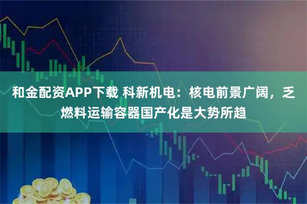 和金配资APP下载 科新机电：核电前景广阔，乏燃料运输容器国产化是大势所趋