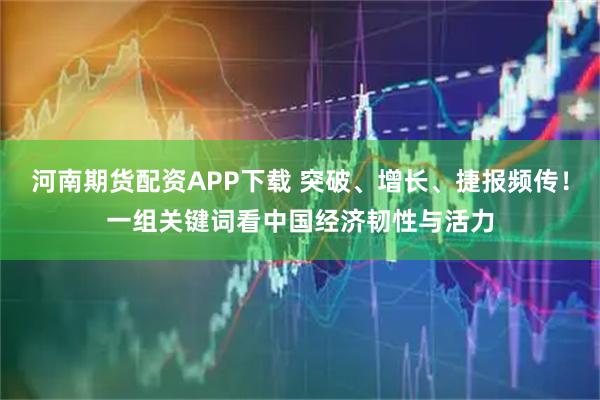 河南期货配资APP下载 突破、增长、捷报频传！一组关键词看中国经济韧性与活力