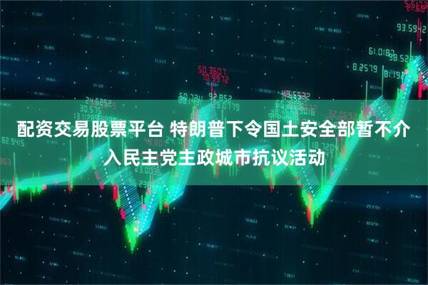 配资交易股票平台 特朗普下令国土安全部暂不介入民主党主政城市抗议活动
