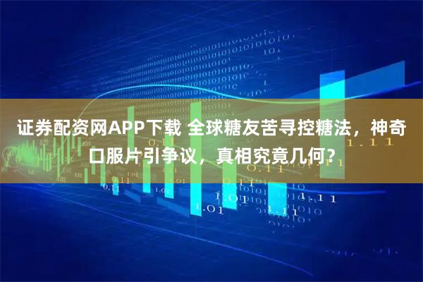 证券配资网APP下载 全球糖友苦寻控糖法，神奇口服片引争议，真相究竟几何？