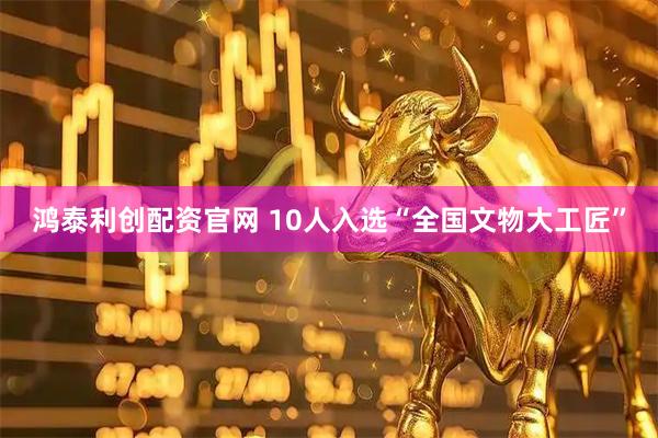 鸿泰利创配资官网 10人入选“全国文物大工匠”