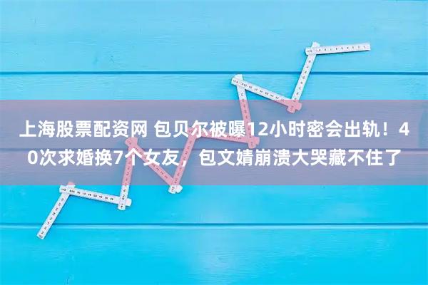 上海股票配资网 包贝尔被曝12小时密会出轨！40次求婚换7个女友，包文婧崩溃大哭藏不住了