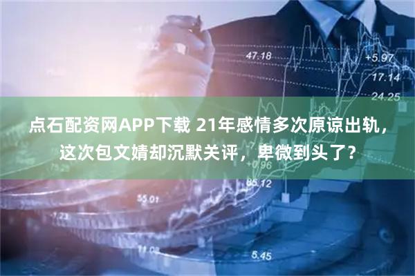 点石配资网APP下载 21年感情多次原谅出轨，这次包文婧却沉默关评，卑微到头了？