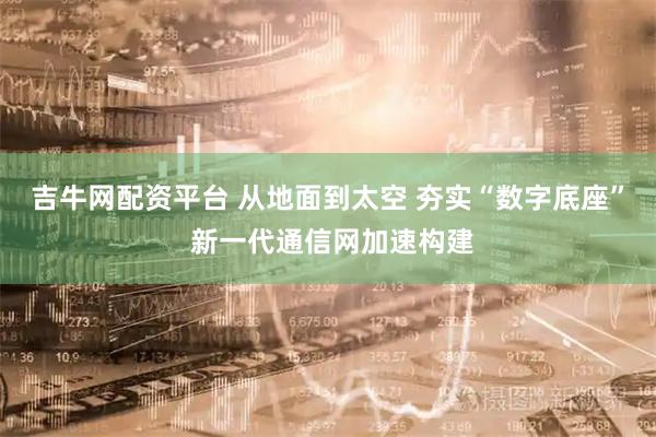 吉牛网配资平台 从地面到太空 夯实“数字底座” 新一代通信网加速构建