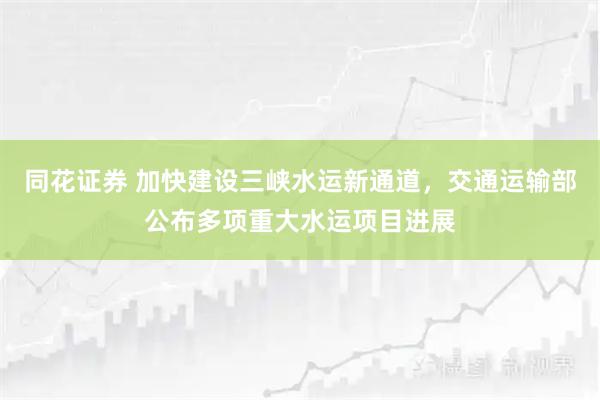 同花证券 加快建设三峡水运新通道，交通运输部公布多项重大水运项目进展
